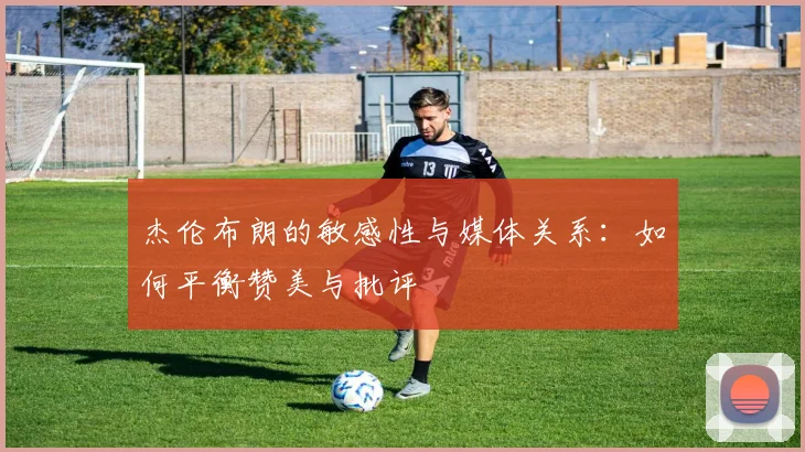 杰伦布朗的敏感性与媒体关系：如何平衡赞美与批评