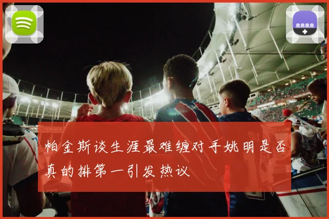 帕金斯谈生涯最难缠对手姚明是否真的排第一引发热议