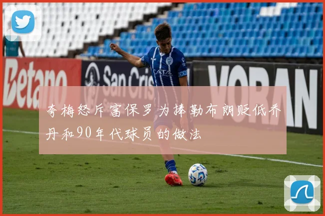 夸梅怒斥富保罗为捧勒布朗贬低乔丹和90年代球员的做法