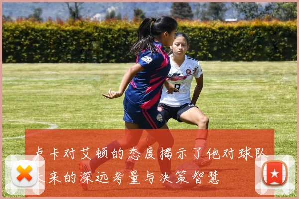 卢卡对艾顿的态度揭示了他对球队未来的深远考量与决策智慧