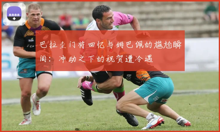 巴拉圭门将回忆与姆巴佩的尴尬瞬间：冲动之下的祝贺遭冷遇