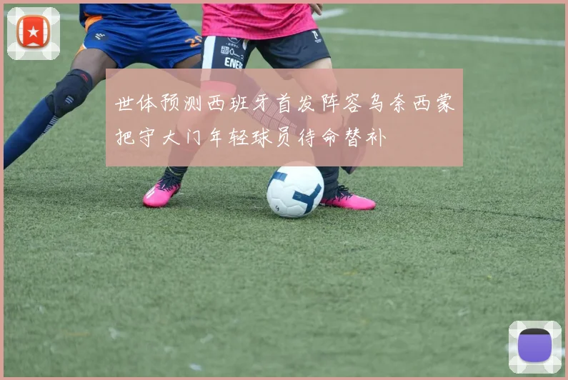 世体预测西班牙首发阵容乌奈西蒙把守大门年轻球员待命替补