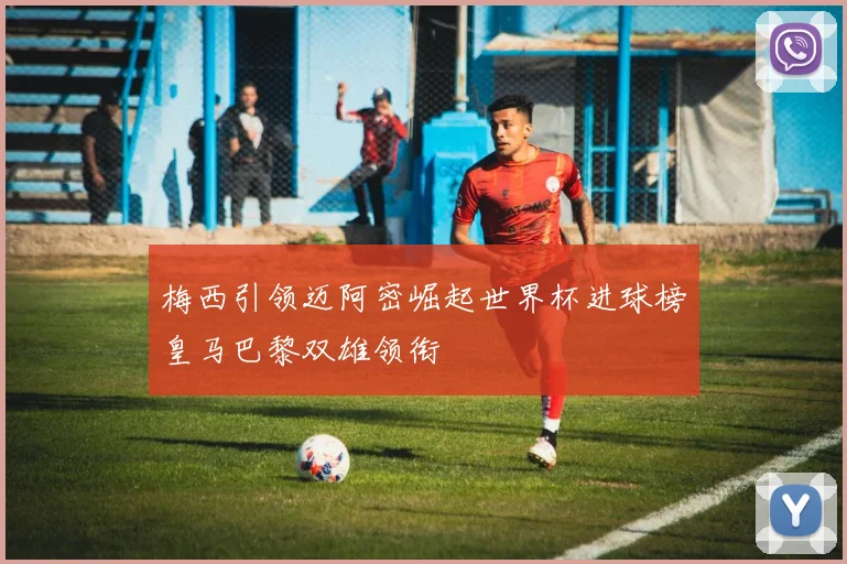 梅西引领迈阿密崛起世界杯进球榜皇马巴黎双雄领衔