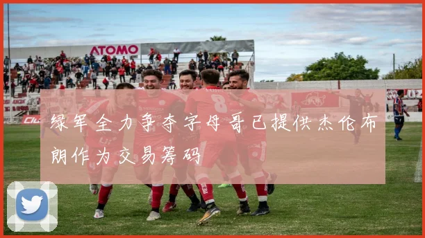 绿军全力争夺字母哥已提供杰伦布朗作为交易筹码