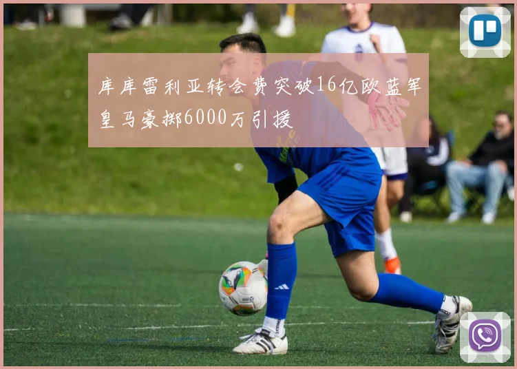 库库雷利亚转会费突破16亿欧蓝军皇马豪掷6000万引援