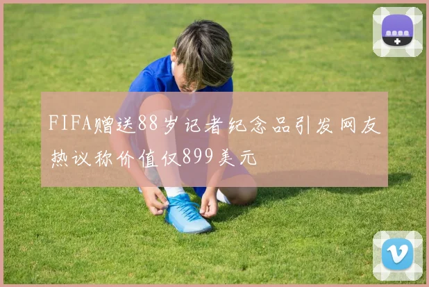 FIFA赠送88岁记者纪念品引发网友热议称价值仅899美元