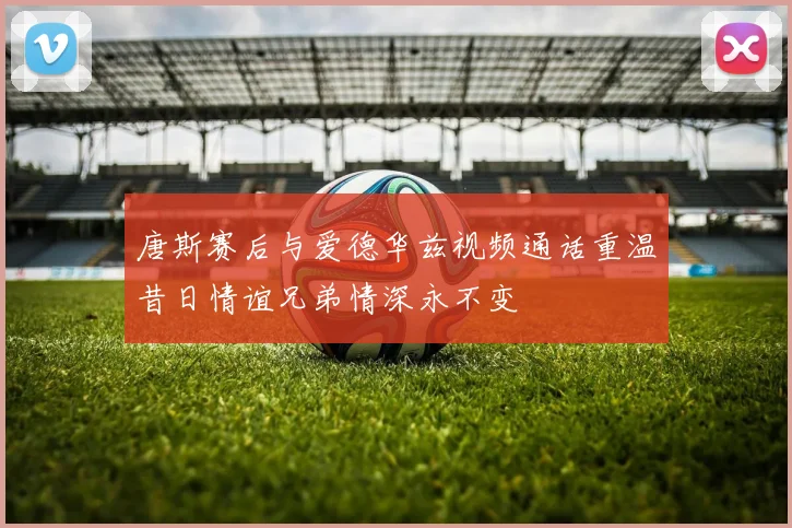 唐斯赛后与爱德华兹视频通话重温昔日情谊兄弟情深永不变